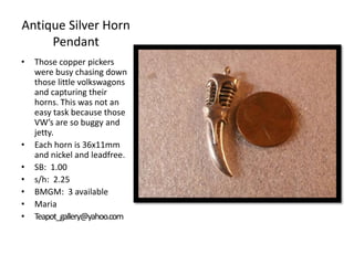 Antique Silver Horn
Pendant
•

•
•
•
•
•
•

Those copper pickers
were busy chasing down
those little volkswagons
and capturing their
horns. This was not an
easy task because those
VW’s are so buggy and
jetty.
Each horn is 36x11mm
and nickel and leadfree.
SB: 1.00
s/h: 2.25
BMGM: 3 available
Maria
Teapot_gallery@yahoo.com

 