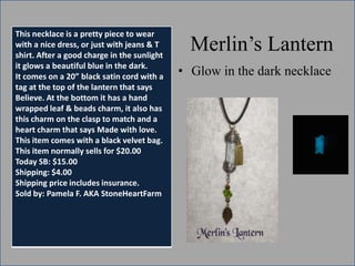 This necklace is a pretty piece to wear
with a nice dress, or just with jeans & T
shirt. After a good charge in the sunlight
it glows a beautiful blue in the dark.
It comes on a 20” black satin cord with a
tag at the top of the lantern that says
Believe. At the bottom it has a hand
wrapped leaf & beads charm, it also has
this charm on the clasp to match and a
heart charm that says Made with love.
This item comes with a black velvet bag.
This item normally sells for $20.00
Today SB: $15.00
Shipping: $4.00
Shipping price includes insurance.
Sold by: Pamela F. AKA StoneHeartFarm

Merlin’s Lantern
• Glow in the dark necklace

 