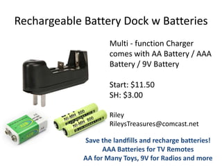 Rechargeable Battery Dock w Batteries
Multi - function Charger
comes with AA Battery / AAA
Battery / 9V Battery
Start: $11.50
SH: $3.00
Riley
RileysTreasures@comcast.net
Save the landfills and recharge batteries!
AAA Batteries for TV Remotes
AA for Many Toys, 9V for Radios and more

 