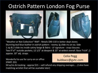Ostrich Pattern London Fog Purse

"Weather or Not Collection“ NWT - Retails $90-110 in better dept stores
Stunning teal blue leather in ostrich pattern - roomy; lg slide-ins on ea. Side
1 zip & 2 slide-ins inside satiny beige & fabric - LF signature - snap closures
Two 9"x7" outside pockets; 12 1/2" at deepest & 15" at widest overall. Base 7'x14"; 2
approx. 10" adj. straps

Celia Pegg
bubbacc@gvtc.com

Wonderful to use for carry-on or office
START: $55
SH w/ins & tracking - approx $15 ---will refund any shipping overages.....(I also have
matching wristlet that will be available later)

 