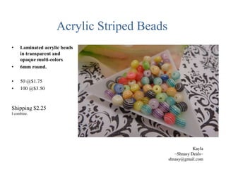 Acrylic Striped Beads
•

•

Laminated acrylic beads
in transparent and
opaque multi-colors
6mm round.

•
•

50 @$1.75
100 @$3.50

Shipping $2.25
I combine.

Kayla
~Shnasy Deals~
shnasy@gmail.com

 
