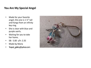 You Are My Special Angel
•

•
•
•
•
•

Made for your favorite
angel, this one is 1 ½” tall
and hangs from an infinity
key ring.
She is clear with blue and
purple swirls.
Waiting for you to take
her home.
SB: 5.00 s/h: 2.35
Made by Maria
Teapot_gallery@yahoo.com

 