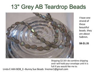13" Grey AB Teardrop Beads
I have one
strand of
these
beautiful
beads. they
are about
5x8mm.
SB-$1.35

Shipping-$2.50 I do combine shipping
and I will hold your envelope until it is
full if you would like me to.

Linda E AKA BOB_E--Bunny Sue Beads linemer1@gmail.com

 