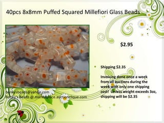 40pcs 8x8mm Puffed Squared Millefiori Glass Beads

$2.95

Shipping $2.35

bonkysbeads@yahoo.com
Bonky's Beads @ marketplace.auctionclique.com

Invoicing done once a week
from all auctions during the
week with only one shipping
cost! Unless weight exceeds 3oz,
shipping will be $2.35

 