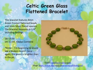 Celtic Green Glass
Flattened Bracelet
This bracelet features 8mm
Green Frosted flattened beads
and 3mm Silver Plated spacers.
The bracelet measures 8 1/4”
including findings.
SB: $5.00
SH: $2.50 Always Combine
*Note – I’m beginning to sound
like a broken record. Once
again, the green is brighter than
in the pic.
Email: tiraillse@yahoo.com
Shop: https://www.etsy.com/shop/emmysallthatsgood

 
