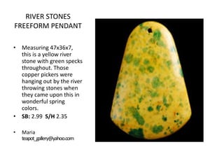 RIVER STONES
FREEFORM PENDANT
• Measuring 47x36x7,
this is a yellow river
stone with green specks
throughout. Those
copper pickers were
hanging out by the river
throwing stones when
they came upon this in
wonderful spring
colors.
• SB: 2.99 S/H 2.35
•

Maria
teapot_gallery@yahoo.com

 