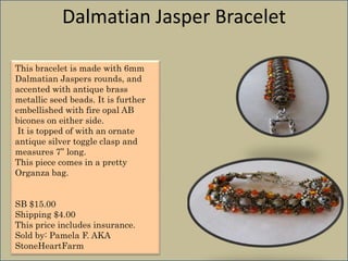 Dalmatian Jasper Bracelet
This bracelet is made with 6mm
Dalmatian Jaspers rounds, and
accented with antique brass
metallic seed beads. It is further
embellished with fire opal AB
bicones on either side.
It is topped of with an ornate
antique silver toggle clasp and
measures 7” long.
This piece comes in a pretty
Organza bag.

SB $15.00
Shipping $4.00
This price includes insurance.
Sold by: Pamela F. AKA
StoneHeartFarm

 