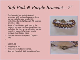 Soft Pink & Purple Bracelet---7"
•

•

•

This bracelet has soft pink pearls
accented with antique brass and deep
purple metallic seed beads. It is
embellished with light purple AB bicones
on either side.
Some of the bicones look gold in the
pictures because the flash caught on the
ab finish. But they are a soft pink/ purple
color It is topped of with an ornate
antique silver toggle clasp.
This piece comes in a pretty Organza
bag.

•
•
•
•
•

SB $15.00
Shipping $4.00
This price includes insurance.
Sold by: Pamela F. AKA StoneHeartFarm

 