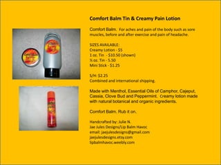 Comfort Balm Tin & Creamy Pain Lotion
Comfort Balm. For aches and pain of the body such as sore
muscles, before and after exercise and pain of headache.
SIZES AVAILABLE:
Creamy Lotion - $5
1 oz. Tin - $10.50 (shown)
½ oz. Tin - 5.50
Mini Stick - $1.25
S/H: $2.25
Combined and international shipping.
Made with Menthol, Essential Oils of Camphor, Cajeput,
Cassia, Clove Bud and Peppermint. Creamy lotion made
with natural botanical and organic ingredients.
Comfort Balm. Rub it on.
Handcrafted by: Julie N.
Jae Jules Designs/Lip Balm Havoc
email: jaejulesdesigns@gmail.com
jaejulesdesigns.etsy.com
lipbalmhavoc.weebly.com

 