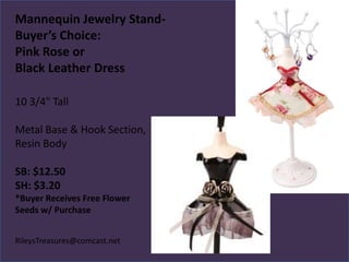 Mannequin Jewelry StandBuyer’s Choice:
Pink Rose or
Black Leather Dress
10 3/4" Tall
Metal Base & Hook Section,
Resin Body
SB: $12.50
SH: $3.20
*Buyer Receives Free Flower
Seeds w/ Purchase
RileysTreasures@comcast.net

 
