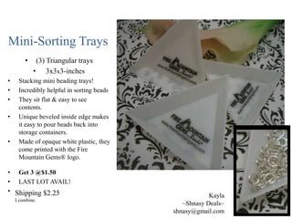Mini-Sorting Trays
•
•
•
•
•

•

(3) Triangular trays
• 3x3x3-inches

Stacking mini beading trays!
Incredibly helpful in sorting beads
They sit flat & easy to see
contents.
Unique beveled inside edge makes
it easy to pour beads back into
storage containers.
Made of opaque white plastic, they
come printed with the Fire
Mountain Gems® logo.

• Get 3 @$1.50
• LAST LOT AVAIL!
• Shipping $2.25
I combine.

Kayla
~Shnasy Deals~
shnasy@gmail.com

 