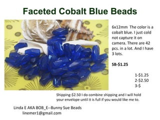 Faceted Cobalt Blue Beads
6x12mm The color is a
cobalt blue. I just cold
not capture it on
camera. There are 42
pcs. in a lot. And I have
3 lots.
SB-$1.25
1-$1.25
2-$2.50
3-$
Shipping-$2.50 I do combine shipping and I will hold
your envelope until it is full if you would like me to.

Linda E AKA BOB_E--Bunny Sue Beads
linemer1@gmail.com

 