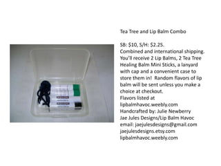 Tea Tree and Lip Balm Combo
SB: $10, S/H: $2.25.
Combined and international shipping.
You’ll receive 2 Lip Balms, 2 Tea Tree
Healing Balm Mini Sticks, a lanyard
with cap and a convenient case to
store them in! Random flavors of lip
balm will be sent unless you make a
choice at checkout.
Flavors listed at
lipbalmhavoc.weebly.com
Handcrafted by: Julie Newberry
Jae Jules Designs/Lip Balm Havoc
email: jaejulesdesigns@gmail.com
jaejulesdesigns.etsy.com
lipbalmhavoc.weebly.com

 