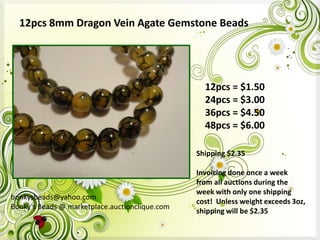 12pcs 8mm Dragon Vein Agate Gemstone Beads

12pcs = $1.50
24pcs = $3.00
36pcs = $4.50
48pcs = $6.00
Shipping $2.35

bonkysbeads@yahoo.com
Bonky's Beads @ marketplace.auctionclique.com

Invoicing done once a week
from all auctions during the
week with only one shipping
cost! Unless weight exceeds 3oz,
shipping will be $2.35

 