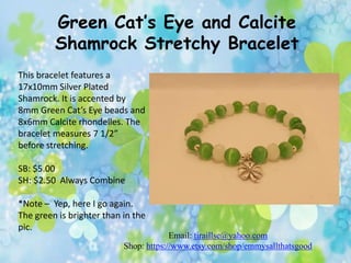 Green Cat’s Eye and Calcite
Shamrock Stretchy Bracelet
This bracelet features a
17x10mm Silver Plated
Shamrock. It is accented by
8mm Green Cat’s Eye beads and
8x6mm Calcite rhondelles. The
bracelet measures 7 1/2”
before stretching.
SB: $5.00
SH: $2.50 Always Combine
*Note – Yep, here I go again.
The green is brighter than in the
pic.

Email: tiraillse@yahoo.com
Shop: https://www.etsy.com/shop/emmysallthatsgood

 