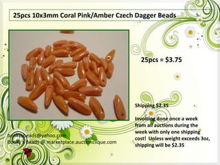 25pcs 10x3mm Coral Pink/Amber Czech Dagger Beads

25pcs = $3.75

Shipping $2.35

bonkysbeads@yahoo.com
Bonky's Beads @ marketplace.auctionclique.com

Invoicing done once a week
from all auctions during the
week with only one shipping
cost! Unless weight exceeds 3oz,
shipping will be $2.35

 