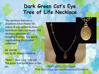 Dark Green Cat’s Eye
Tree of Life Necklace
This necklace features a
15x20mm Silver Plated TOL
charm. It is accented by 8mm
Dark Green Cat’s Eye beads. The
necklace measures 21”
including findings. You won’t
regret adding this to your
collection!

SB: $10.00
SH: $2.50 Always Combine
*Note – Dear Lord, help me!
The green is brighter than in the
pic.

Email: tiraillse@yahoo.com
Shop: https://www.etsy.com/shop/emmysallthatsgood

 