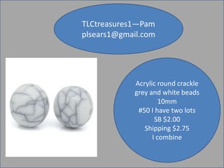 TLCtreasures1—Pam
plsears1@gmail.com

Acrylic round crackle
grey and white beads
10mm
#50 I have two lots
SB $2.00
Shipping $2.75
I combine

 