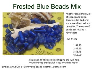 Frosted Blue Beads Mix
Another great mix! Mix
of shapes and sizes.
Some are frosted and
some are shiny. All are
beautiful. There are 40
beads per lot and I
have 4 lots
SB-$1.25

1-$1.25
2-$2.50
3-$3.75
4-$5.00
Shipping-$2.50 I do combine shipping and I will hold
your envelope until it is full if you would like me to.

Linda E AKA BOB_E--Bunny Sue Beads linemer1@gmail.com

 