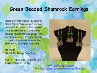 Green Beaded Shamrock Earrings
These earrings feature 17x10mm
Silver Plated Shamrocks. They are
accented, in order, by 8mm Green
Cat’s Eye (Dk Green is available),
Howlite??, and Frosted beads. The
earrings measure 2” from the top
of the hook to the bottom of the
Shamrocks. Multiples Available.
SB: $5.00
SH: $2.50 Always Combine
*Note – I give up! The greens are
brighter than in the pic.

Email: tiraillse@yahoo.com
Shop: https://www.etsy.com/shop/emmysallthatsgood

 