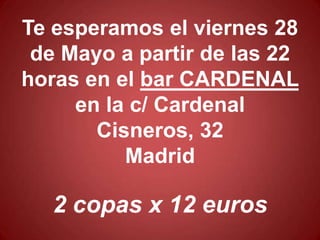 Te esperamos el viernes 28
 de Mayo a partir de las 22
horas en el bar CARDENAL
     en la c/ Cardenal
       Cisneros, 32
          Madrid

   2 copas x 12 euros
 