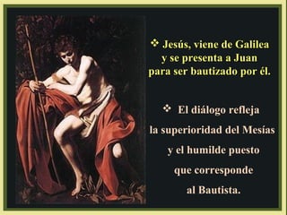  Jesús, viene de Galilea
y se presenta a Juan
para ser bautizado por él.
 El diálogo refleja
la superioridad del Mesías
y el humilde puesto
que corresponde
al Bautista.

 
