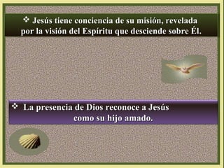  Jesús tiene conciencia de su misión, revelada
 Jesús tiene conciencia de su misión, revelada
por la visión del Espíritu que desciende sobre Él.
por la visión del Espíritu que desciende sobre Él
Él.
Él

 La presencia de Dios reconoce a Jesús
como su hijo amado.

 