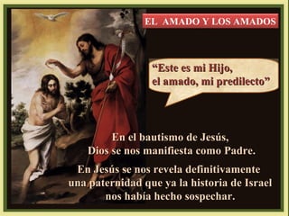 EL AMADO Y LOS AMADOS

“Este es mi Hijo,
el amado, mi predilecto”

En el bautismo de Jesús,
Dios se nos manifiesta como Padre.
En Jesús se nos revela definitivamente
una paternidad que ya la historia de Israel
nos había hecho sospechar.

 