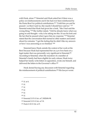 Public Version



with Husk, alone.475 Simental said Husk asked her if there was a
policy on reimbursements and if she had ever been reimbursed by
the Fiesta Bowl for political contributions.476 “I told him yes and he
paused—so then I said no, like maybe I should have said no.” 477
Simental noted that Husk had given her a look, “like I had said the
wrong thing.”478 She further stated, “I felt he already knew what was
going on and thought—why is he asking me this. It was his look and
the fact that he paused when I gave him my response.”479 Simental
stated that the conversation then turned to other matters and lasted
about five minutes: “I got the feeling that he didn’t like my answers
or how I was answering so we finished.”480

      Simental knew Husk outside the context of her work at the
Bowl because Husk had represented her on a pro bono basis on a
legal matter that was personally very significant to Simental.481
According to Simental, when the murderer of a member of
Simental’s family had been eligible for early release, Husk twice
helped her family write letters in opposition, wrote one himself, and
delivered the letters to the Governor’s office.482

      Husk denied having any discussion with Simental regarding
the reimbursement of political contributions.483 His lawyer wrote:




  475   Id. at 4.
  476   Id.
  477   Id.
  478   Id.
  479   Id.
  480   Id.
  481   Simental 2-15-11 Int. at 7; R02696-98.
  482   Simental 2-15-11 Int. at 7-8.
  483   Husk 2-10-11 Int. at 9.



                                                                     93
 