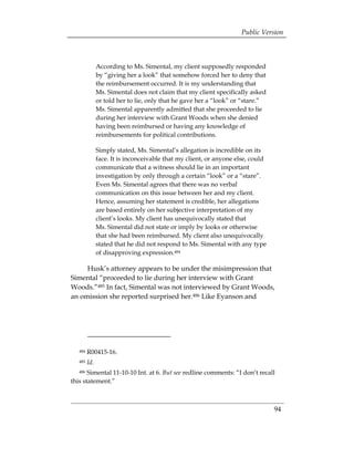 Public Version



             According to Ms. Simental, my client supposedly responded
             by “giving her a look” that somehow forced her to deny that
             the reimbursement occurred. It is my understanding that
             Ms. Simental does not claim that my client specifically asked
             or told her to lie, only that he gave her a “look” or “stare.”
             Ms. Simental apparently admitted that she proceeded to lie
             during her interview with Grant Woods when she denied
             having been reimbursed or having any knowledge of
             reimbursements for political contributions.

             Simply stated, Ms. Simental’s allegation is incredible on its
             face. It is inconceivable that my client, or anyone else, could
             communicate that a witness should lie in an important
             investigation by only through a certain “look” or a “stare”.
             Even Ms. Simental agrees that there was no verbal
             communication on this issue between her and my client.
             Hence, assuming her statement is credible, her allegations
             are based entirely on her subjective interpretation of my
             client’s looks. My client has unequivocally stated that
             Ms. Simental did not state or imply by looks or otherwise
             that she had been reimbursed. My client also unequivocally
             stated that he did not respond to Ms. Simental with any type
             of disapproving expression.484

     Husk’s attorney appears to be under the misimpression that
Simental “proceeded to lie during her interview with Grant
Woods.”485 In fact, Simental was not interviewed by Grant Woods,
an omission she reported surprised her.486 Like Eyanson and




   484   R00415-16. 

   485   Id. 

   486 Simental 11-10-10 Int. at 6. But see redline comments: “I don’t recall 

this statement.”



                                                                               94
 