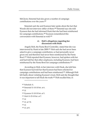 Public Version



McGlynn, Simental had also given a number of campaign
contributions over the years.487

      Simental said she and Eyanson later spoke about the fact that
Woods did not interview either of them.488 Simental says she told
Eyanson that she had informed Husk that she had been reimbursed
for campaign contributions.489 Eyanson remembered this
conversation with Simental as well.490

                         vi. 	 Holt’s allegations regarding her
                               discussions with Husk
      Angela Holt, the Fiesta Bowl Controller, stated that she was
interviewed by Husk in late 2009.491 Holt said she had never been
asked to give a campaign contribution, so had personally never
given one and therefore had never been reimbursed by the Fiesta
Bowl.492 Holt reported that Eyanson, however, had spoken with her
and had told her that other employees, including Eyanson, had been
reimbursed by the Fiesta Bowl for campaign contributions.493

      According to Holt, in her interview with Husk, she told him
that Eyanson had told her that Eyanson had been solicited for
campaign contributions and had been reimbursed.494 Although Holt
felt badly about violating Eyanson’s trust, Holt said she thought that
it was important to tell Husk the truth.495 Holt recalled that, in


  487   Schedule A.
  488   Simental 11-10-10 Int. at 6.
  489   Id.
  490   Eyanson 11-10-10 Int. at 5.
  491   Holt 11-23-10 Int. at 7.
  492   Id.
  493   Id. at 7-8. 

  494   Id. 

  495   Id. at 8.



                                                                      95
 
