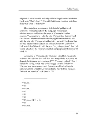 Public Version



response to her statement about Eyanson’s alleged reimbursements,
Husk said, “That’s fine.”496 She said that the conversation lasted no
more than 10 or 15 minutes.497

      Holt stated that she was worried that she had betrayed
Eyanson’s confidences about the campaign-contribution
reimbursements to Husk so she went to Wisneski about her
concern.498 According to Holt, she told Wisneski that Eyanson had
said she had been reimbursed for campaign contributions.499 Holt
said she also told Wisneski about her interview with Husk, and that
she had informed Husk about her conversation with Eyanson.500
Holt stated that Wisneski said she was “very disappointed” that Holt
would talk about the reimbursement of campaign contributions with
Husk.501

     According to Wisneski, after Husk met with Holt, he came to
Wisneski and told her that Holt was told by Eyanson, “Oh yeah, we
do contributions and get reimbursed.”502 Wisneski recalled, “And I
remember saying ‘what, why would Peggy say that to her?’“503
Wisneski said she was surprised Eyanson would talk about the
reimbursements with Holt, who was brand-new to their business,
“because we just didn’t talk about it.”504




  496   Id. at 7. 

  497   Id. 

  498   Id. at 8.
  499   Id.
  500   Id.
  501   Id.
  502   Wisneski 2-2-11 at 15.
  503   Id.
  504   Id. at 16.



                                                                   96
 