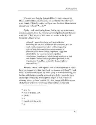 Public Version



      Wisneski said that she discussed Holt’s conversation with
Husk, and that Husk said he could not use Holt in the interviews
with Woods.505 Like Eyanson, McGlynn, and Simental, Holt was not
interviewed by Grant Woods.506

     Again, Husk specifically denied that he had any substantive
communications about the reimbursement of political contributions
with Holt.507 In a March 4, 2011 email to counsel to the Special
Committee, Husk wrote:

              Although I worked regularly with Angela Holt in
              addressing the tax audit matters for the Fiesta Bowl, I do not
              recall ever having a conversation with her regarding
              political contributions and/or reimbursements. In
              particular, I was never told by Angela that Peggy had
              admitted that she was reimbursed for political
              contributions. Angela was a relatively new employee at that
              time and had limited knowledge of the operations of the
              organization. Thus, I had no basis for discussing those
              issues with her.508

      As noted above, Husk rejected each of the allegations of Fiesta
Bowl employees who state that Husk pre-interviewed them.509 Husk
stated that these employees are either lying or misremembering, and
further said that they may be attempting to deflect blame for their
own illegal conduct by pointing their fingers at him.510 Husk’s
attorney further pointed out that his client has provided the names
of character witnesses who would attest to Husk’s excellent


  505   Id. at 15. 

  506   Holt 11-23-10 Int. at 8. 

  507   R00467. 

  508   Id.
  509   Husk 2-10-11 Int. at 11.
  510   Id.



                                                                               97
 