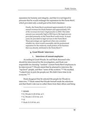 Public Version



reputation for honesty and integrity, and that it is not logical to
presume that he would endanger his reputation for the Fiesta Bowl,
which provided only a small part of his firm’s business:

              Finally, the Fiesta Bowl constituted approximately 6% of the
              annual revenues for Husk Partners and approximately 10%
              of the revenues for Gary’s legal practice in 2010. This latter
              amount was unusually high in 2010 due to the legal services
              provided primarily on the Fiesta Bowl audit issues. In most
              years, he provided no legal services to the Fiesta Bowl.
              These percentages are significant when one considers
              whether my client would reasonably risk his professional
              reputation for the relatively small portion of his business
              that was directly attributed to the Fiesta Bowl.511

                    g. Grant Woods’ interviews

                       i.   Interviews of current employees
      According to Grant Woods, he and Husk discussed who
should be interviewed for the investigation, and Husk was
responsible for choosing “random” current Fiesta Bowl employees to
be interviewed.512 Woods stated that he planned to interview the
“top level” people, and then “some of the workers.”513 He recalled,
“I asked Gary to pick the people out. We didn’t have time to do
everyone.”514

      Husk disagreed that he selected the people for Woods to
interview. 515 Husk stated that Woods himself made the selections
and that Husk’s role was to collect them from their offices and bring


  511   R00408. 

  512   G. Woods 11-23-10 Int. at 3. 

  513   G. Woods 1-12-11 Int. at 4. 

  514   Id.
  515   Husk 11-3-10 Int. at 6.



                                                                               98
 