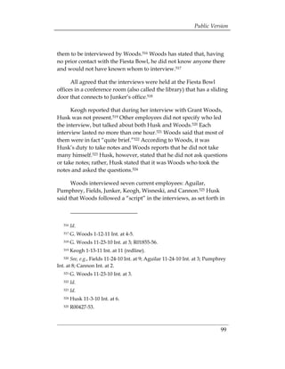 Public Version



them to be interviewed by Woods.516 Woods has stated that, having
no prior contact with the Fiesta Bowl, he did not know anyone there
and would not have known whom to interview.517

      All agreed that the interviews were held at the Fiesta Bowl
offices in a conference room (also called the library) that has a sliding
door that connects to Junker’s office.518

      Keogh reported that during her interview with Grant Woods,
Husk was not present.519 Other employees did not specify who led
the interview, but talked about both Husk and Woods.520 Each
interview lasted no more than one hour.521 Woods said that most of
them were in fact “quite brief.”522 According to Woods, it was
Husk’s duty to take notes and Woods reports that he did not take
many himself.523 Husk, however, stated that he did not ask questions
or take notes; rather, Husk stated that it was Woods who took the
notes and asked the questions.524

      Woods interviewed seven current employees: Aguilar,
Pumphrey, Fields, Junker, Keogh, Wisneski, and Cannon.525 Husk
said that Woods followed a “script” in the interviews, as set forth in



   516   Id.
   517   G. Woods 1-12-11 Int. at 4-5.
   518   G. Woods 11-23-10 Int. at 3; R01855-56.
   519   Keogh 1-13-11 Int. at 11 (redline).
   520 See, e.g., Fields 11-24-10 Int. at 9; Aguilar 11-24-10 Int. at 3; Pumphrey
Int. at 8; Cannon Int. at 2.
   521   G. Woods 11-23-10 Int. at 3.
   522   Id.
   523   Id.
   524   Husk 11-3-10 Int. at 6.
   525   R00427-53.



                                                                              99
 