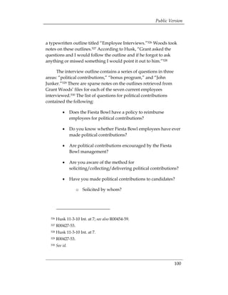 Public Version



a typewritten outline titled “Employee Interviews.”526 Woods took
notes on these outlines.527 According to Husk, “Grant asked the
questions and I would follow the outline and if he forgot to ask
anything or missed something I would point it out to him.”528

      The interview outline contains a series of questions in three
areas: “political contributions,” “bonus program,” and “John
Junker.”529 There are sparse notes on the outlines retrieved from
Grant Woods’ files for each of the seven current employees
interviewed.530 The list of questions for political contributions
contained the following:

            •	 Does the Fiesta Bowl have a policy to reimburse
               employees for political contributions?

            •	 Do you know whether Fiesta Bowl employees have ever
               made political contributions?

            •	 Are political contributions encouraged by the Fiesta
               Bowl management?

            •	 Are you aware of the method for
               soliciting/collecting/delivering political contributions?

            •	 Have you made political contributions to candidates?

                     o	 Solicited by whom?




  526   Husk 11-3-10 Int. at 7; see also R00454-59.
  527   R00427-53.
  528   Husk 11-3-10 Int. at 7.
  529   R00427-53.
  530   See id.



                                                                      100
 