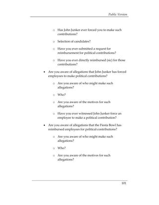 Public Version



      o	 	 Has John Junker ever forced you to make such
           contributions?

      o	 	 Selection of candidates?

      o	 	 Have you ever submitted a request for
           reimbursement for political contributions?

      o	 	 Have you ever directly reimbursed (sic) for those
           contributions?

•	 Are you aware of allegations that John Junker has forced
   employees to make political contributions?

      o	 	 Are you aware of who might make such
           allegations?

      o	 	 Who?

      o	 	 Are you aware of the motives for such
           allegations?

      o	 Have you ever witnessed John Junker force an
         employee to make a political contribution?

•	 Are you aware of allegations that the Fiesta Bowl has
   reimbursed employees for political contributions?

      o	 	 Are you aware of who might make such
           allegations?

      o	 	 Who?

      o	 Are you aware of the motives for such
         allegations?




                                                           101 

 