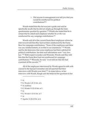 Public Version



                    o	 Did anyone in management ever tell you that you
                       would be reimbursed for political
                       contributions?531

      Woods stated that this list was just a guide and said he
specifically recalls that he did not simply go through the form
questionnaire question by question.532 Woods also stated that he is
certain that he asked each employee whether he or she was
reimbursed for any campaign contributions.533

      Woods said all of the current Fiesta Bowl employees whom he
interviewed told him they had not been reimbursed by the Fiesta
Bowl for campaign contributions: “None of the employees said there
was any reimbursement, so on that it was unanimous.”534 Woods
said he did determine that some employees had been solicited for
political contributions, but that such solicitations were “very low­
key.”535 With respect to Junker and Wisneski, Woods said they told
him that the Fiesta Bowl had not reimbursed for campaign
contributions.536 Wisneski, he said, “even told me that she had
examined all the records.”537

      All of the employees interviewed by Woods agreed to talk with
counsel to the Special Committee and all reported that their
interviews with Woods were brief.538 As noted above, in her
interview with Woods, Keogh said she believed the questions to her


  531   Id.
  532   G. Woods 1-21-11 Int. at 6.
  533   Id. (redline)
  534   G. Woods 11-23-10 Int. at 3.
  535   Id.
  536   G. Woods 1-12-11 Int. at 7.
  537   Id.
  538   Aguilar 11-24-10 Int. at 4.



                                                                  102
 