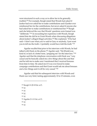 Public Version



were structured in such a way as to allow her to be generally
truthful.539 For example, Keogh stated that Woods had asked if
Junker had ever asked her to make contributions and if Junker ever
reimbursed her for the contributions, but never asked if anyone else
had asked her to make contributions or reimbursed her.540 Keogh
said she believed the way that Woods’ questions were framed was
“deliberate.”541 In recounting her experience with Woods, Keogh
stated that she did lie to Grant Woods when discussing allegations
about Junker’s alleged illegal activities.542 She explained, “If he had
said—I don’t care what you’ve said to Gary or anybody, I just want
you to tell me the truth—I probably would have told the truth.”543

     Aguilar recalled that prior to his interview with Woods, he had
talked with Husk on the phone.544 Aguilar said, “He [Husk] was
kind of, in lack of a better term, ‘prepping me’ for the interview.”545
Aguilar said that the telephone conversation with Husk was “very
casual and he basically asked me a few things about this and that
and he told me to make sure I mentioned that I received bonuses
from time to time. He asked me if I was ever forced to make
campaign contributions and that Grant would ask me about bonuses
and a few things and it will be very casual.”546

    Aguilar said that his subsequent interview with Woods and
Husk was very brief, lasting approximately 10 to 15 minutes, even



  539   Keogh 11-22-10 Int. at 5.
  540   Id.
  541   Id.
  542   Id.
  543   Id.
  544   Aguilar 2-1-11 Int. at 13.
  545   Id.
  546   Id.



                                                                    103
 