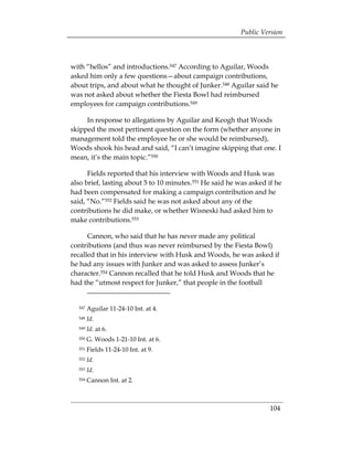 Public Version



with “hellos” and introductions.547 According to Aguilar, Woods
asked him only a few questions—about campaign contributions,
about trips, and about what he thought of Junker.548 Aguilar said he
was not asked about whether the Fiesta Bowl had reimbursed
employees for campaign contributions.549

     In response to allegations by Aguilar and Keogh that Woods
skipped the most pertinent question on the form (whether anyone in
management told the employee he or she would be reimbursed),
Woods shook his head and said, “I can’t imagine skipping that one. I
mean, it’s the main topic.”550

      Fields reported that his interview with Woods and Husk was
also brief, lasting about 5 to 10 minutes.551 He said he was asked if he
had been compensated for making a campaign contribution and he
said, “No.”552 Fields said he was not asked about any of the
contributions he did make, or whether Wisneski had asked him to
make contributions.553

      Cannon, who said that he has never made any political
contributions (and thus was never reimbursed by the Fiesta Bowl)
recalled that in his interview with Husk and Woods, he was asked if
he had any issues with Junker and was asked to assess Junker’s
character.554 Cannon recalled that he told Husk and Woods that he
had the “utmost respect for Junker,” that people in the football


  547   Aguilar 11-24-10 Int. at 4.
  548   Id.
  549   Id. at 6.
  550   G. Woods 1-21-10 Int. at 6.
  551   Fields 11-24-10 Int. at 9.
  552   Id.
  553   Id.
  554   Cannon Int. at 2.



                                                                    104
 