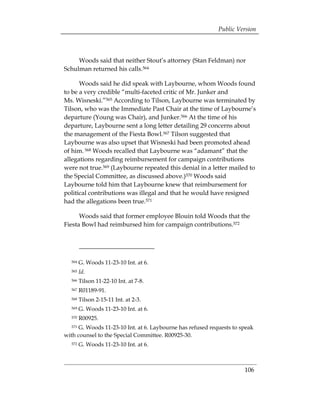 Public Version



     Woods said that neither Stout’s attorney (Stan Feldman) nor
Schulman returned his calls.564

      Woods said he did speak with Laybourne, whom Woods found
to be a very credible “multi-faceted critic of Mr. Junker and
Ms. Wisneski.”565 According to Tilson, Laybourne was terminated by
Tilson, who was the Immediate Past Chair at the time of Laybourne’s
departure (Young was Chair), and Junker.566 At the time of his
departure, Laybourne sent a long letter detailing 29 concerns about
the management of the Fiesta Bowl.567 Tilson suggested that
Laybourne was also upset that Wisneski had been promoted ahead
of him. 568 Woods recalled that Laybourne was “adamant” that the
allegations regarding reimbursement for campaign contributions
were not true.569 (Laybourne repeated this denial in a letter mailed to
the Special Committee, as discussed above.)570 Woods said
Laybourne told him that Laybourne knew that reimbursement for
political contributions was illegal and that he would have resigned
had the allegations been true.571

      Woods said that former employee Blouin told Woods that the
Fiesta Bowl had reimbursed him for campaign contributions.572




  564   G. Woods 11-23-10 Int. at 6.
  565   Id.
  566   Tilson 11-22-10 Int. at 7-8.
  567   R01189-91.
  568   Tilson 2-15-11 Int. at 2-3.
  569   G. Woods 11-23-10 Int. at 6.
  570   R00925.
  571 G. Woods 11-23-10 Int. at 6. Laybourne has refused requests to speak
with counsel to the Special Committee. R00925-30.
  572   G. Woods 11-23-10 Int. at 6.



                                                                      106
 