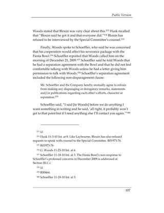 Public Version



Woods stated that Blouin was very clear about this.573 Husk recalled
that “Blouin said he got it and that everyone did.”574 Blouin has
refused to be interviewed by the Special Committee’s counsel.575

      Finally, Woods spoke to Schoeffler, who said he was concerned
that his cooperation would affect his severance package with the
Fiesta Bowl.576 Schoeffler reported that Woods called him on the
morning of December 21, 2009.577 Schoeffler said he told Woods that
he had a separation agreement with the Bowl and that he did not feel
comfortable talking with Woods unless he had a letter giving him
permission to talk with Woods.578 Schoeffler’s separation agreement
included the following non-disparagement clause:

         Mr. Schoeffler and the Company hereby mutually agree to refrain
         from making any disparaging or derogatory remarks, statements
         and/or publications regarding each other’s efforts, character or
         reputation.579

      Schoeffler said, “I said [to Woods] before we do anything I
want something in writing and he said, ‘all right, it probably won’t
get to that point but if I need anything else I’ll contact you again.’”580




   573   Id.
     Husk 11-3-10 Int. at 8. Like Laybourne, Blouin has also refused
   574

requests to speak with counsel to the Special Committee. R01973-76.
   575   R01973-76
   576   G. Woods 11-23-10 Int. at 6.
   577Schoeffler 11-18-10 Int. at 3. The Fiesta Bowl’s non-response to
Schoeffler’s professed concerns in December 2009 is addressed at
Section III.C.i.
   578   Id.
   579   R00464. 

   580   Schoeffler 11-18-10 Int. at 3.
 




                                                                         107
 