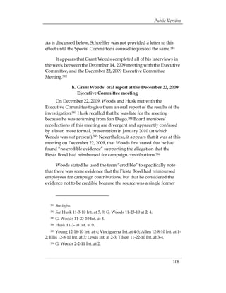 Public Version



As is discussed below, Schoeffler was not provided a letter to this
effect until the Special Committee’s counsel requested the same.581

     It appears that Grant Woods completed all of his interviews in
the week between the December 14, 2009 meeting with the Executive
Committee, and the December 22, 2009 Executive Committee
Meeting.582

                    h. Grant Woods’ oral report at the December 22, 2009
                       Executive Committee meeting
      On December 22, 2009, Woods and Husk met with the
Executive Committee to give them an oral report of the results of the
investigation.583 Husk recalled that he was late for the meeting
because he was returning from San Diego.584 Board members’
recollections of this meeting are divergent and apparently confused
by a later, more formal, presentation in January 2010 (at which
Woods was not present).585 Nevertheless, it appears that it was at this
meeting on December 22, 2009, that Woods first stated that he had
found “no credible evidence” supporting the allegation that the
Fiesta Bowl had reimbursed for campaign contributions.586

      Woods stated he used the term “credible” to specifically note
that there was some evidence that the Fiesta Bowl had reimbursed
employees for campaign contributions, but that he considered the
evidence not to be credible because the source was a single former



   581   See infra. 

   582   See Husk 11-3-10 Int. at 5, 9; G. Woods 11-23-10 at 2, 4. 

   583   G. Woods 11-23-10 Int. at 4. 

   584   Husk 11-3-10 Int. at 9. 

   585 Young 12-16-10 Int. at 4; Vinciguerra Int. at 4-5; Allen 12-8-10 Int. at 1­
2; Ellis 12-8-10 Int. at 3; Lewis Int. at 2-3; Tilson 11-22-10 Int. at 3-4.
   586   G. Woods 2-2-11 Int. at 2.



                                                                             108
 