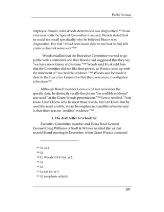 Public Version



employee, Blouin, who Woods determined was disgruntled.587 In an
interview with the Special Committee’s counsel, Woods stated that
he could not recall specifically why he believed Blouin was
disgruntled, but that “it had been made clear to me that he had left
under a cloud of some sort.”588

        Woods recalled that the Executive Committee wanted to go
public with a statement and that Woods had suggested that they say
“we have no evidence at this time.”589 Woods said Husk told him
that the Committee did not like that phrase, so Woods came up with
the statement of “no credible evidence.”590 Woods said he made it
clear to the Executive Committee that there was more investigation
to be done.591

       Although Board member Lewis could not remember the
specific date, he distinctly recalls the phrase “no credible evidence”
was used “at the Grant Woods presentation.”592 Lewis recalled, “You
know I don’t know why he used those words, but I do know that he
used the word credible, in fact he emphasized credible when he said
it, that there was no ‘credible’ evidence.”593

                    i. The draft letter to Schoeffler
     Executive Committee member and Fiesta Bowl General
Counsel Craig Williams of Snell & Wilmer recalled that at that
second Board meeting in December, when Grant Woods discussed



  587   Id. at 4.
  588   Id.
  589   G. Woods 3-3-11 Int. at 2.
  590   Id. 

  591   Id. 

  592   Lewis Int. at 3.
  593   Id. (emphasis added).



                                                                  109
 