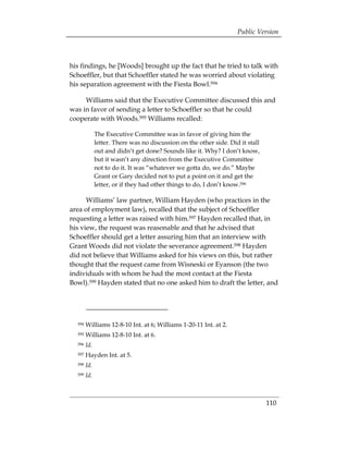 Public Version



his findings, he [Woods] brought up the fact that he tried to talk with
Schoeffler, but that Schoeffler stated he was worried about violating
his separation agreement with the Fiesta Bowl.594

     Williams said that the Executive Committee discussed this and
was in favor of sending a letter to Schoeffler so that he could
cooperate with Woods.595 Williams recalled:

              The Executive Committee was in favor of giving him the
              letter. There was no discussion on the other side. Did it stall
              out and didn’t get done? Sounds like it. Why? I don’t know,
              but it wasn’t any direction from the Executive Committee
              not to do it. It was “whatever we gotta do, we do.” Maybe
              Grant or Gary decided not to put a point on it and get the
              letter, or if they had other things to do, I don’t know.596

      Williams’ law partner, William Hayden (who practices in the
area of employment law), recalled that the subject of Schoeffler
requesting a letter was raised with him.597 Hayden recalled that, in
his view, the request was reasonable and that he advised that
Schoeffler should get a letter assuring him that an interview with
Grant Woods did not violate the severance agreement.598 Hayden
did not believe that Williams asked for his views on this, but rather
thought that the request came from Wisneski or Eyanson (the two
individuals with whom he had the most contact at the Fiesta
Bowl).599 Hayden stated that no one asked him to draft the letter, and




  594   Williams 12-8-10 Int. at 6; Williams 1-20-11 Int. at 2. 

  595   Williams 12-8-10 Int. at 6. 

  596   Id. 

  597   Hayden Int. at 5.
  598   Id.
  599   Id.



                                                                                110
 