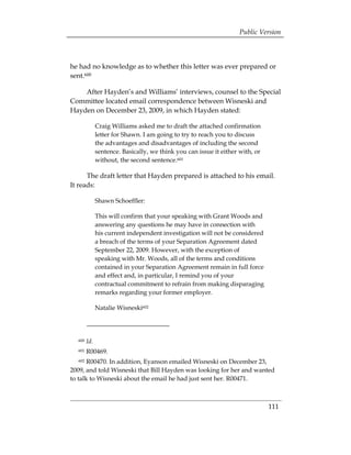 Public Version



he had no knowledge as to whether this letter was ever prepared or
sent.600

    After Hayden’s and Williams’ interviews, counsel to the Special
Committee located email correspondence between Wisneski and
Hayden on December 23, 2009, in which Hayden stated:

              Craig Williams asked me to draft the attached confirmation
              letter for Shawn. I am going to try to reach you to discuss
              the advantages and disadvantages of including the second
              sentence. Basically, we think you can issue it either with, or
              without, the second sentence.601

      The draft letter that Hayden prepared is attached to his email.
It reads:

              Shawn Schoeffler:

              This will confirm that your speaking with Grant Woods and
              answering any questions he may have in connection with
              his current independent investigation will not be considered
              a breach of the terms of your Separation Agreement dated
              September 22, 2009. However, with the exception of
              speaking with Mr. Woods, all of the terms and conditions
              contained in your Separation Agreement remain in full force
              and effect and, in particular, I remind you of your
              contractual commitment to refrain from making disparaging
              remarks regarding your former employer.

              Natalie Wisneski602




  600   Id.
  601   R00469.
  602  R00470. In addition, Eyanson emailed Wisneski on December 23,
2009, and told Wisneski that Bill Hayden was looking for her and wanted
to talk to Wisneski about the email he had just sent her. R00471.



                                                                               111
 