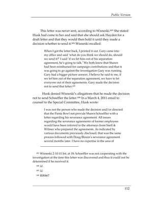 Public Version



      This letter was never sent, according to Wisneski.603 She stated
Husk had come to her and said that she should ask Hayden for a
draft letter and that they would then hold it until they made a
decision whether to send it.604 Wisneski recalled:

               When I got the letter back, I printed it out. Gary came into
               my office and said ‘what do you think we should do, should
               we send it?’ I said ‘if we let him out of his separation
               agreement, he’s going to talk.’ We both knew that Shawn
               had been reimbursed for campaign contributions and that it
               was going to go against the investigation Gary was running.
               Gary had a bigger picture answer, I believe he said to me, if
               we let him out of the separation agreement, we have to let
               everyone out of their agreements. Gary made the decision
               not to send that letter.605

       Husk denied Wisneski’s allegations that he made the decision
not to send Schoeffler the letter.606 In a March 4, 2011 email to
counsel to the Special Committee, Husk wrote:

               I was not the person who made the decision and/or directed
               that the Fiesta Bowl not provide Shawn Schoeffler with a
               letter regarding his severance agreement. All issues
               regarding the severance agreements of former employees
               would have been referred to the attorneys from Snell &
               Wilmer who prepared the agreements. As indicated by
               various documents previously disclosed, that was the same
               process followed with Doug Blouin’s severance agreement
               several months later. I have no expertise in the area of



   603Wisneski 2-10-11 Int. at 18; Schoeffler was not cooperating with the
investigation at the time this letter was discovered and thus it could not be
determined if he received it.
   604   Id.
   605   Id.
   606   R00467.



                                                                               112
 