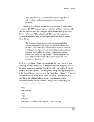 Public Version



              employment law and would not have been in a position to
              independently make such a decision or issue such a
              directive.607

      This was not the first draft letter to Schoeffler. A letter dated
November 25, 2009 from an attorney at Snell & Wilmer to Schoeffler
(but not on letterhead and unsigned) was found among the Fiesta
Bowl’s materials.608 The letter restated the non-disparagement
portion of Schoeffler’s separation agreement and stated, among
other things:

              The Company is in possession of information, including
              witness statements that strongly suggest you have recently
              breached your contractual commitments under the terms of
              your Separation Agreement, in particular, your commitment
              to refrain from making derogatory statements regarding
              your former Employer. By doing so, you have jeopardized
              your entitlement to continued severance payments from
              your former Employer.609

The letter noted that “this correspondence [is] your first, and final
warning.”610 Wisneski stated that the information that gave rise to
the letter was employees had heard Schoeffler—who had departed
just two months earlier611—said negative things about Junker while
at the Coach House, a tavern near the Fiesta Bowl offices.612 Wisneski
stated she did not recall much about the letter’s provenance but
stated that she did not believe it was related to potentially
contemporaneous revelations that Craig Harris was writing an


  607   Id.
  608   R01192-93.
  609   Id.
  610   Id.
  611   R00464. 

  612   Wisneski 2-2-11 Int. at 14; Aguilar 11-24-10 Int. at 6. 




                                                                             113
 