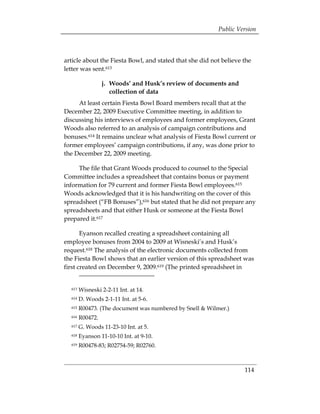 Public Version



article about the Fiesta Bowl, and stated that she did not believe the
letter was sent.613

                  j. 	 Woods’ and Husk’s review of documents and
                       collection of data
     At least certain Fiesta Bowl Board members recall that at the
December 22, 2009 Executive Committee meeting, in addition to
discussing his interviews of employees and former employees, Grant
Woods also referred to an analysis of campaign contributions and
bonuses.614 It remains unclear what analysis of Fiesta Bowl current or
former employees’ campaign contributions, if any, was done prior to
the December 22, 2009 meeting.

     The file that Grant Woods produced to counsel to the Special
Committee includes a spreadsheet that contains bonus or payment
information for 79 current and former Fiesta Bowl employees.615
Woods acknowledged that it is his handwriting on the cover of this
spreadsheet (“FB Bonuses”),616 but stated that he did not prepare any
spreadsheets and that either Husk or someone at the Fiesta Bowl
prepared it.617

       Eyanson recalled creating a spreadsheet containing all
employee bonuses from 2004 to 2009 at Wisneski’s and Husk’s
request.618 The analysis of the electronic documents collected from
the Fiesta Bowl shows that an earlier version of this spreadsheet was
first created on December 9, 2009.619 (The printed spreadsheet in


  613   Wisneski 2-2-11 Int. at 14.
  614   D. Woods 2-1-11 Int. at 5-6.
  615   R00473. (The document was numbered by Snell & Wilmer.)
  616   R00472.
  617   G. Woods 11-23-10 Int. at 5.
  618   Eyanson 11-10-10 Int. at 9-10.
  619   R00478-83; R02754-59; R02760.



                                                                   114
 