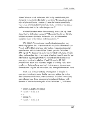 Public Version



Woods’ file was black and white, with many shaded areas; the
electronic copies for the Fiesta Bowl versions/documents are multi­
colored.) Two different versions of these documents were likely
viewed via an internet connection and cache versions were created
and then captured in the collection process.620

      When shown this bonus spreadsheet (GW 000069-74), Husk
stated that he did not recognize it.621 Husk said he did not think he
had ever seen the document before and said he did not even
recognize many of the names on the document.622

     GW 000069-74 contains no contribution information, only
bonus or payment data.623 We asked and searched for evidence that
Woods and/or Husk analyzed information comparing campaign
contributions with bonuses before Woods gave his December 22,
2009 report. We discovered, and were provided with, none. We also
asked and searched for evidence that Woods and/or Husk collected
information regarding Fiesta Bowl current or former employees’
campaign contributions before Woods’ December 22, 2009
presentation. (Such data would be helpful to identify Fiesta Bowl
employees that may have received reimbursement for campaign
contributions.) Again, we discovered, and were provided with, none.

      Husk said he never did any investigation or analysis of
campaign contributions and that he has never visited the online
state-contributions website.624 Woods stated he cannot specifically
remember anyone doing any comparison of contributions with
bonuses or reimbursements prior to the December 22, 2009 Board


  620   R00479-83; R02754-59; R02760.
  621   Husk 1-31-11 Int. at 2.
  622   Id.
  623   R00472-77.
  624   Husk 1-31-11 Int. at 2.



                                                                   115
 